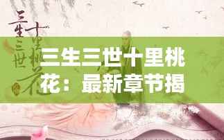 三生三世十里桃花：最新章节揭秘，桃花再绽新篇章