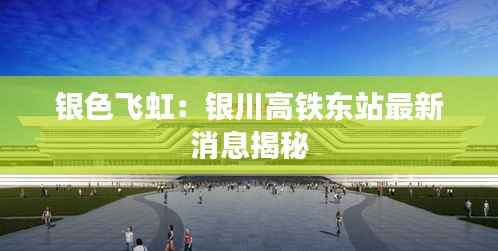 银色飞虹：银川高铁东站最新消息揭秘