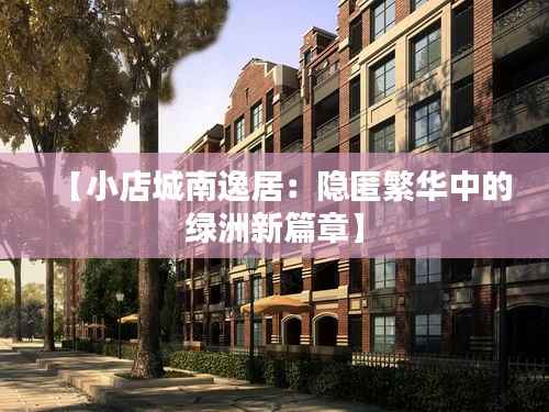 【小店城南逸居:隐匿繁华中的绿洲新篇章】