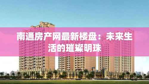 南通房产网最新楼盘：未来生活的璀璨明珠