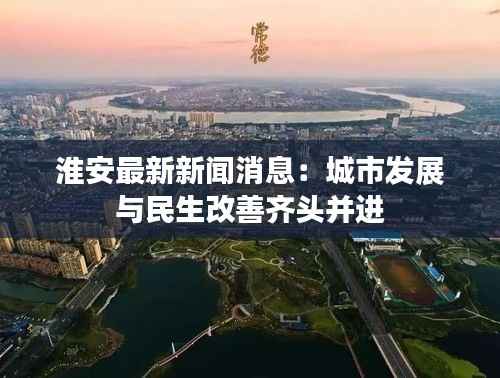 淮安最新新闻消息:城市发展与民生改善齐头并进