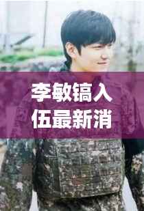 李敏镐入伍最新消息：韩流巨星踏上军旅生涯，粉丝期待归来