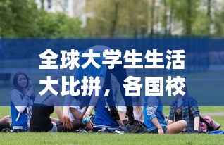 全球大学生生活大比拼，各国校园生活的排名与探索