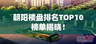 朝阳楼盘排名TOP10榜单揭晓!