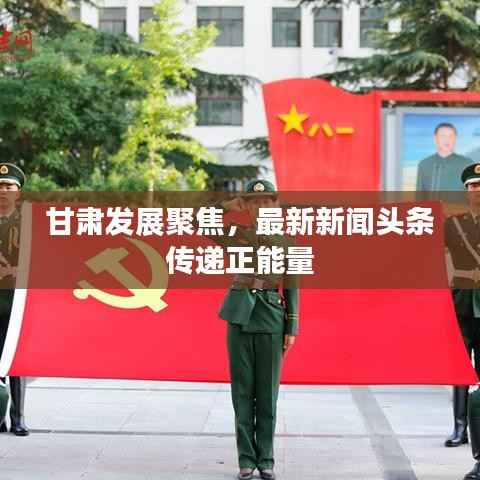 甘肃发展聚焦,最新新闻头条传递正能量