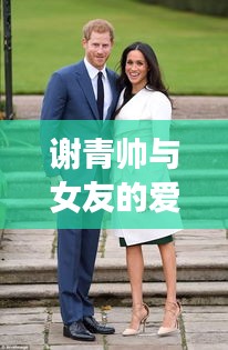 谢青帅与女友的爱情故事揭秘,最新动态抢先看!